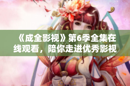 《成全影視》第6季全集在線觀看，陪你走進(jìn)優(yōu)秀影視作品的世界