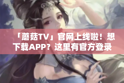 「蘑菇TV」官網上線啦！想下載APP？這里有官方登錄入口！