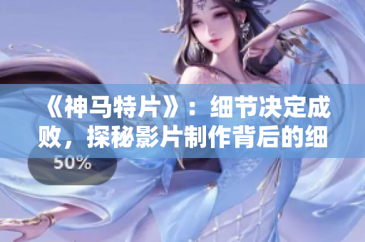 《神馬特片》：細節(jié)決定成敗，探秘影片制作背后的細節(jié)工作
