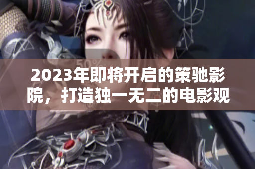 2023年即將開啟的策馳影院，打造獨一無二的電影觀影體驗