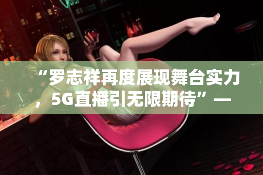 “羅志祥再度展現(xiàn)舞臺(tái)實(shí)力，5G直播引無限期待”——觀后感評(píng)論