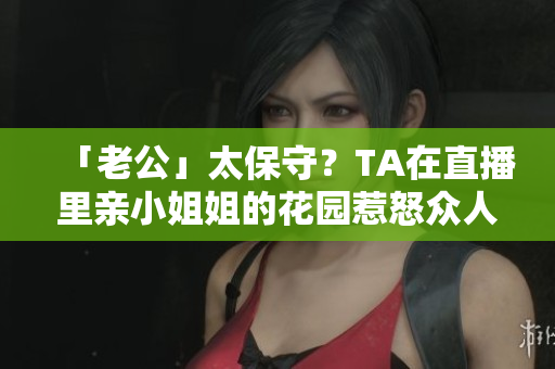 「老公」太保守？TA在直播里親小姐姐的花園惹怒眾人