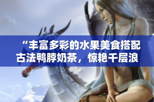 “豐富多彩的水果美食搭配古法鴨脖奶茶，驚艷千層浪口味新嘗試！”
