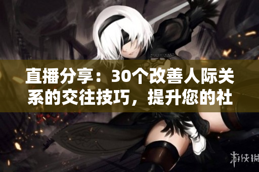 直播分享：30個改善人際關(guān)系的交往技巧，提升您的社交能力