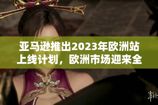 亞馬遜推出2023年歐洲站上線計劃，歐洲市場迎來全新電商體驗