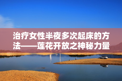 治療女性半夜多次起床的方法——蓮花開放之神秘力量！