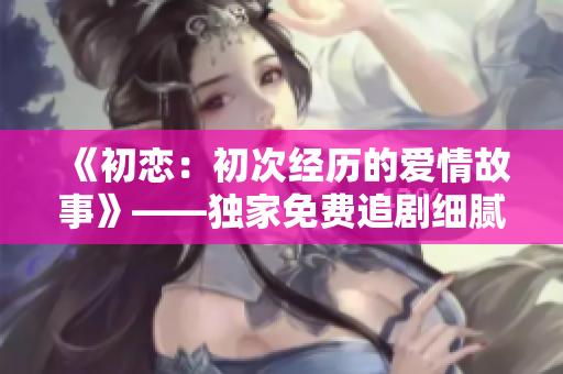 《初戀：初次經(jīng)歷的愛情故事》——獨(dú)家免費(fèi)追劇細(xì)膩描寫初愛情愫