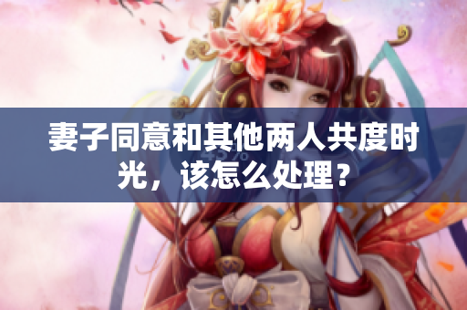 妻子同意和其他兩人共度時光，該怎么處理？