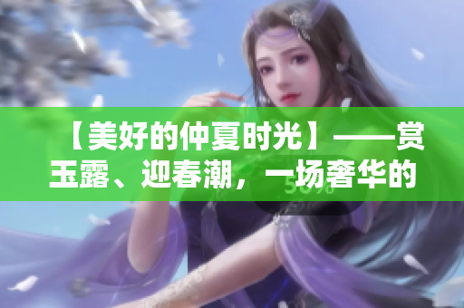 【美好的仲夏時(shí)光】——賞玉露、迎春潮，一場(chǎng)奢華的視覺盛宴