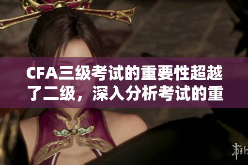 CFA三級考試的重要性超越了二級，深入分析考試的重要性