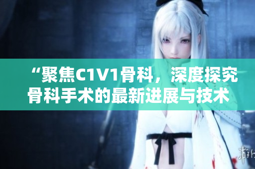 “聚焦C1V1骨科，深度探究骨科手術(shù)的最新進(jìn)展與技術(shù)創(chuàng)新”