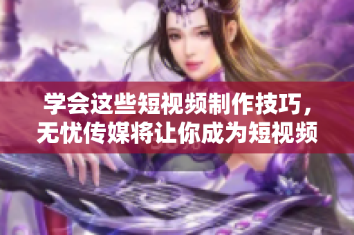 學(xué)會(huì)這些短視頻制作技巧，無憂傳媒將讓你成為短視頻制作大師