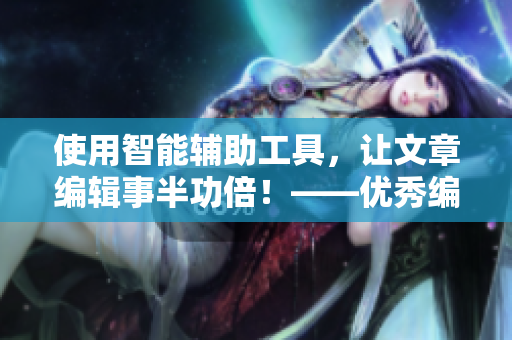 使用智能輔助工具，讓文章編輯事半功倍！——優(yōu)秀編輯的不二選擇！