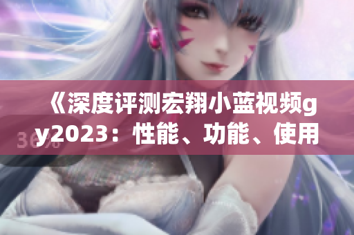 《深度評(píng)測(cè)宏翔小藍(lán)視頻gy2023：性能、功能、使用體驗(yàn)全面解析》