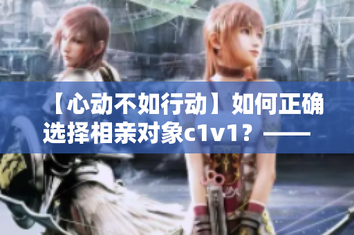 【心動(dòng)不如行動(dòng)】如何正確選擇相親對(duì)象c1v1？——實(shí)用指南