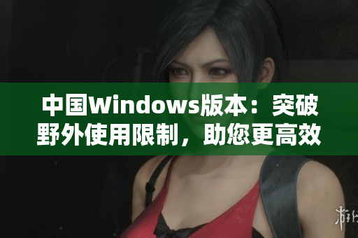 中國Windows版本：突破野外使用限制，助您更高效完成任務(wù)