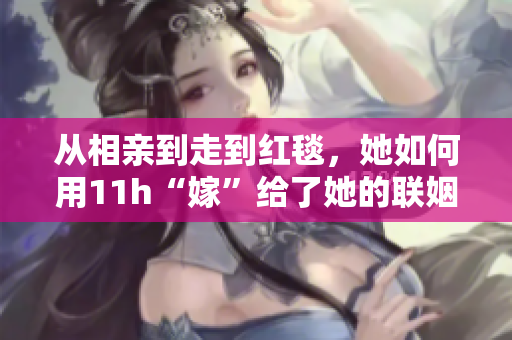 從相親到走到紅毯，她如何用11h“嫁”給了她的聯(lián)姻對(duì)象