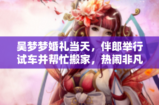 吳夢夢婚禮當(dāng)天，伴郎舉行試車并幫忙搬家，熱鬧非凡