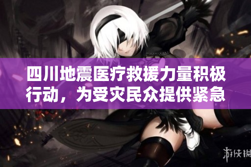 四川地震醫(yī)療救援力量積極行動，為受災(zāi)民眾提供緊急醫(yī)療救助