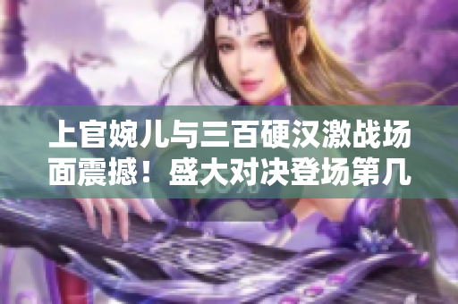 上官婉兒與三百硬漢激戰(zhàn)場(chǎng)面震撼！盛大對(duì)決登場(chǎng)第幾集？