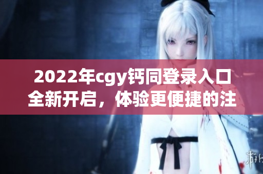 2022年cgy鈣同登錄入口全新開啟，體驗(yàn)更便捷的注冊(cè)流程