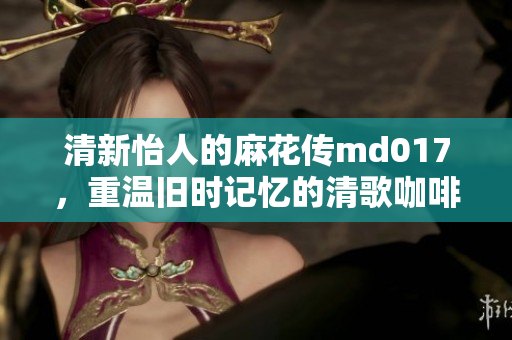 清新怡人的麻花傳md017，重溫舊時記憶的清歌咖啡屋