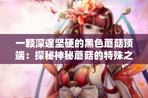 一顆深邃堅硬的黑色蘑菇頂端：探秘神秘蘑菇的特殊之處
