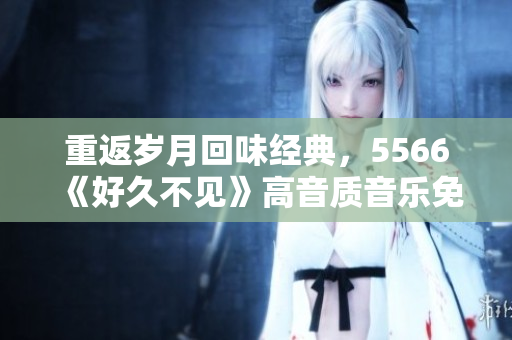 重返歲月回味經典，5566《好久不見》高音質音樂免費下載