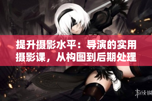 提升攝影水平：導(dǎo)演的實用攝影課，從構(gòu)圖到后期處理，全面指引！