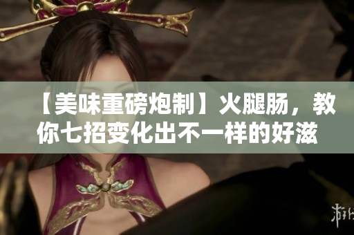 【美味重磅炮制】火腿腸，教你七招變化出不一樣的好滋味！