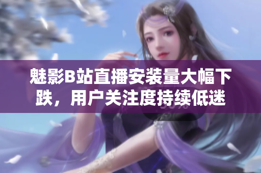 魅影B站直播安裝量大幅下跌，用戶關(guān)注度持續(xù)低迷