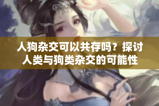 人狗雜交可以共存嗎？探討人類與狗類雜交的可能性