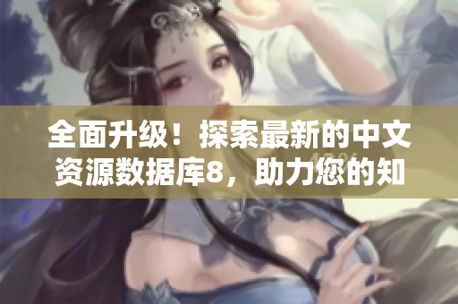 全面升級(jí)！探索最新的中文資源數(shù)據(jù)庫8，助力您的知識(shí)獲取和學(xué)習(xí)！