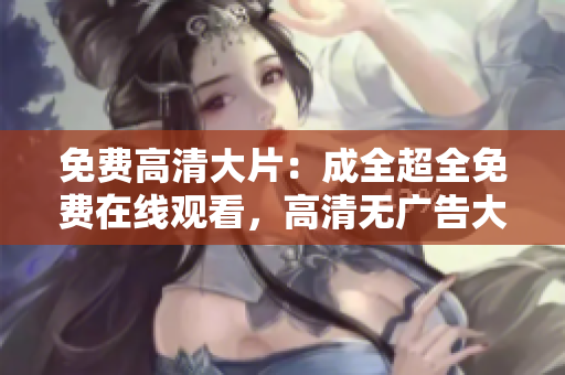 免費(fèi)高清大片：成全超全免費(fèi)在線觀看，高清無廣告大片集錦