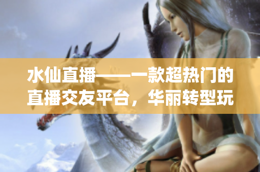 水仙直播——一款超熱門的直播交友平臺，華麗轉(zhuǎn)型玩轉(zhuǎn)社交焦點(diǎn)！(1)