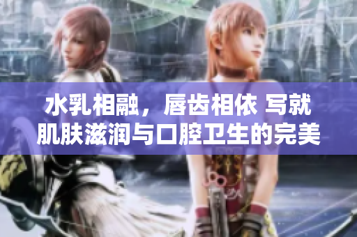 水乳相融，唇齒相依 寫就肌膚滋潤與口腔衛(wèi)生的完美組合