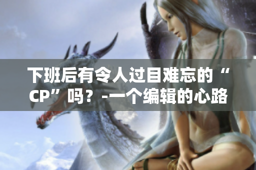 下班后有令人過目難忘的“CP”嗎？-一個(gè)編輯的心路歷程