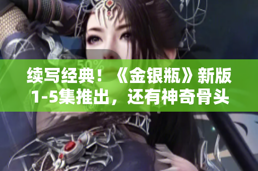 續(xù)寫經(jīng)典！《金銀瓶》新版1-5集推出，還有神奇骨頭茶等你探索