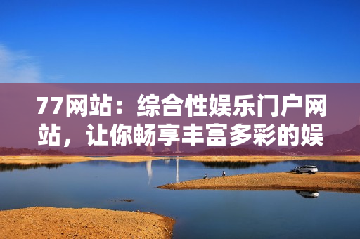 77網(wǎng)站：綜合性娛樂門戶網(wǎng)站，讓你暢享豐富多彩的娛樂世界