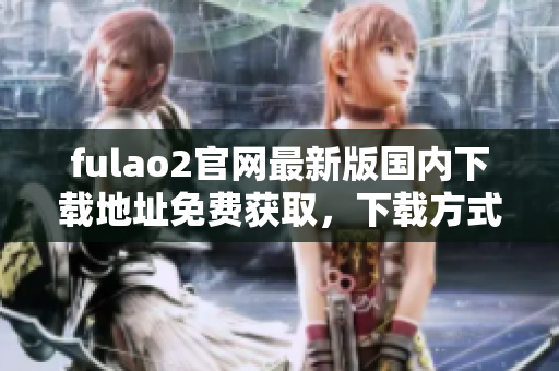fulao2官網(wǎng)最新版國(guó)內(nèi)下載地址免費(fèi)獲取，下載方式詳解