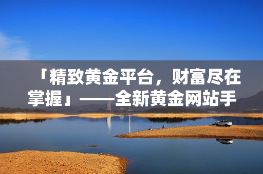 「精致黃金平臺(tái)，財(cái)富盡在掌握」——全新黃金網(wǎng)站手機(jī)應(yīng)用免費(fèi)下載