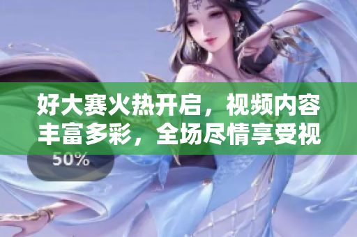 好大賽火熱開啟，視頻內(nèi)容豐富多彩，全場盡情享受視覺盛宴！