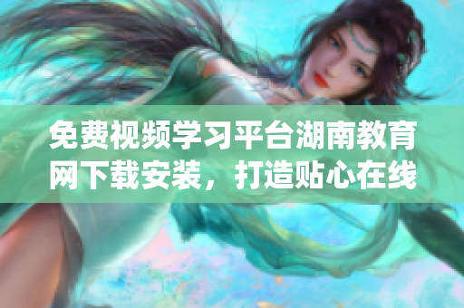 免費視頻學習平臺湖南教育網(wǎng)下載安裝，打造貼心在線學習新體驗(1)