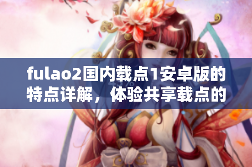 fulao2國內(nèi)載點(diǎn)1安卓版的特點(diǎn)詳解，體驗(yàn)共享載點(diǎn)的最佳選擇