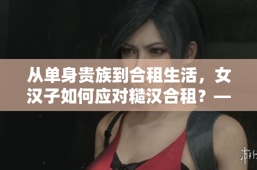 從單身貴族到合租生活，女漢子如何應對糙漢合租？——一份干貨指南