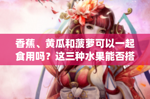 香蕉、黃瓜和菠蘿可以一起食用嗎？這三種水果能否搭配在一起呢？(1)