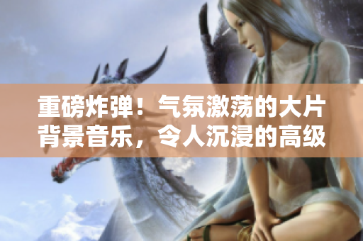 重磅炸彈！氣氛激蕩的大片背景音樂，令人沉浸的高級(jí)感.