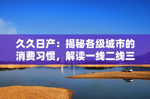 久久日產(chǎn)：揭秘各級(jí)城市的消費(fèi)習(xí)慣，解讀一線二線三線差異