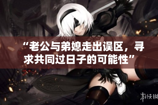 “老公與弟媳走出誤區(qū)，尋求共同過日子的可能性”