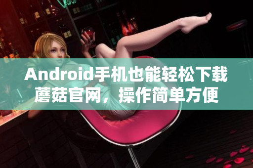 Android手機(jī)也能輕松下載蘑菇官網(wǎng)，操作簡單方便